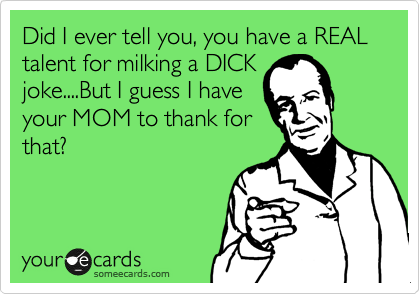 Did I ever tell you, you have a REAL
talent for milking a DICK
joke....But I guess I have
your MOM to thank for
that?