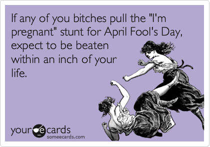 If any of you bitches pull the "I'm pregnant" stunt for April Fool's Day, expect to be beaten
within an inch of your
life.