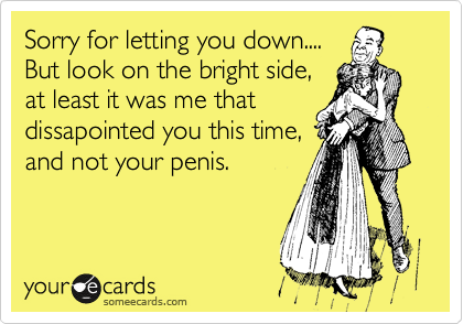 Sorry for letting you down....
But look on the bright side,
at least it was me that
dissapointed you this time,
and not your penis.