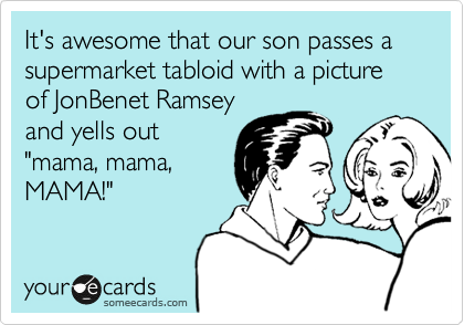 It's awesome that our son passes a supermarket tabloid with a picture of JonBenet Ramsey
and yells out
"mama, mama,
MAMA!"