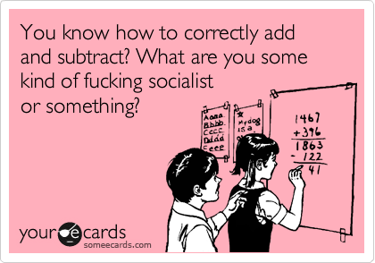 You know how to correctly add and subtract? What are you some kind of fucking socialist
or something?