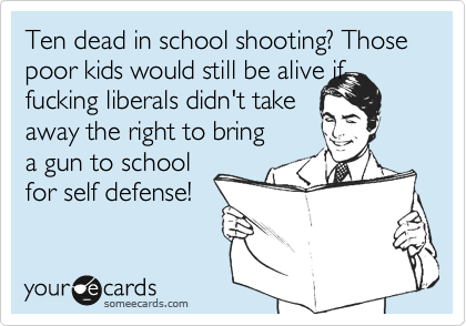 Ten dead in school shooting? Those poor kids would still be alive if
fucking liberals didn't take
away the right to bring
a gun to school
for self defense!