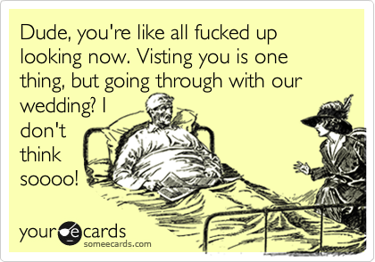 Dude, you're like all fucked up looking now. Visting you is one thing, but going through with our
wedding? I
don't
think
soooo!