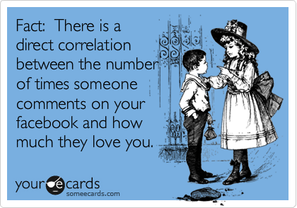 Fact: There is a
direct correlation
between the number
of times someone
comments on your
facebook and how
much they love you.