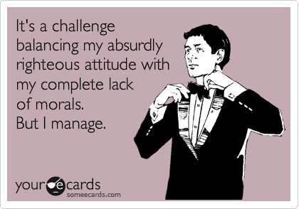 It's a challenge
balancing my absurdly
righteous attitude with
my complete lack
of morals.
But I manage.
