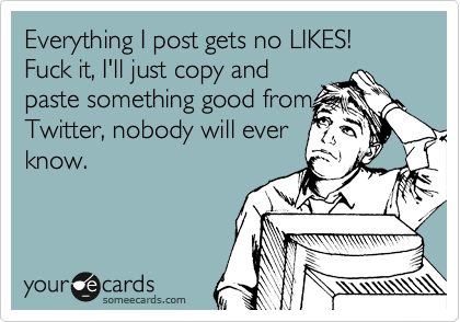 Everything I post gets no LIKES! Fuck it, I'll just copy andpaste something good fromTwitter, nobody will everknow.