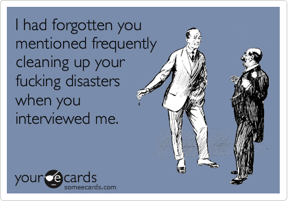 I had forgotten you
mentioned frequently
cleaning up your
fucking disasters
when you
interviewed me.