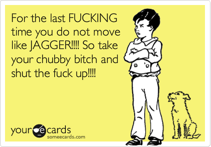 For the last FUCKING
time you do not move
like JAGGER!!!! So take
your chubby bitch and
shut the fuck up!!!!
