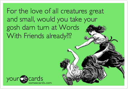 For the love of all creatures great and small, would you take your gosh darn turn at Words
With Friends already?!?