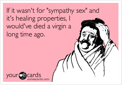 If it wasn't for "sympathy sex" and it's healing properties, I
would've died a virgin a
long time ago.