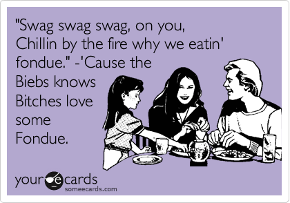 "Swag swag swag, on you,
Chillin by the fire why we eatin' fondue." -'Cause the
Biebs knows
Bitches love
some
Fondue.