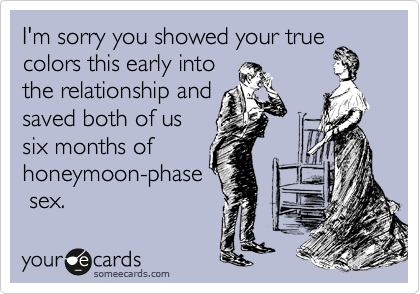 I'm sorry you showed your true
colors this early into
the relationship and
saved both of us
six months of
honeymoon-phase
sex.