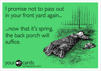 I promise not to pass out
in your front yard again...
...now that it's spring,
the back porch will
suffice.