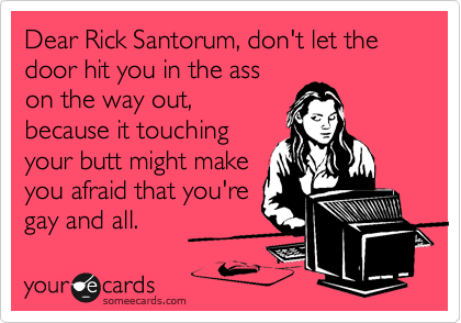 Dear Rick Santorum, don't let the door hit you in the ass
on the way out,
because it touching
your butt might make
you afraid that you're
gay and all.