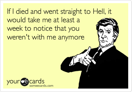 If I died and went straight to Hell, it would take me at least a
week to notice that you
weren't with me anymore