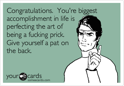 Congratulations. You're biggest accomplishment in life is
perfecting the art of
being a fucking prick.
Give yourself a pat on
the back.