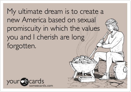 My ultimate dream is to create a new America based on sexual
promiscuity in which the values
you and I cherish are long
forgotten.
