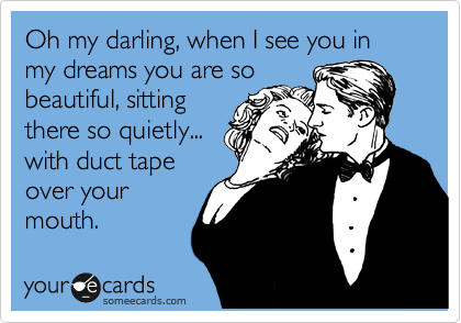 Oh my darling, when I see you in my dreams you are so
beautiful, sitting
there so quietly...
with duct tape
over your
mouth.