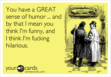 You have a GREAT
sense of humor ... and
by that I mean you
think I'm funny, and
I think I'm fucking
hilarious.