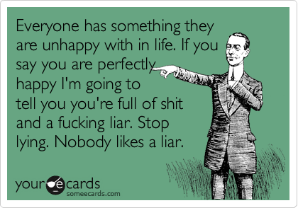 Everyone has something they
are unhappy with in life. If you
say you are perfectly
happy I'm going to
tell you you're full of shit
and a fucking liar. Stop
lying. Nobody likes a liar.
