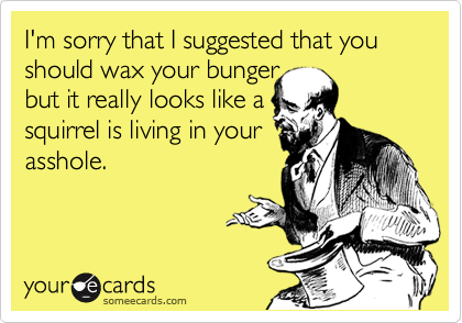 I'm sorry that I suggested that you should wax your bunger
but it really looks like a
squirrel is living in your
asshole.