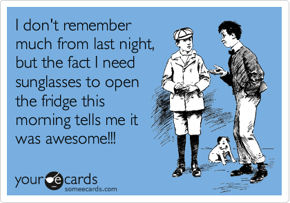 I don't remember
much from last night,
but the fact I need
sunglasses to open
the fridge this
morning tells me it
was awesome!!!