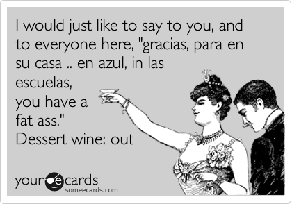 I would just like to say to you, and to everyone here, "gracias, para en su casa .. en azul, in las
escuelas,
you have a
fat ass."
Dessert wine: out