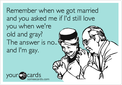 Remember when we got married and you asked me if I'd still love you when we're
old and gray?
The answer is no..
and I'm gay.