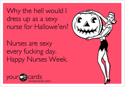 Why the hell would I
dress up as a sexy
nurse for Hallowe'en?
Nurses are sexy
every fucking day.
Happy Nurses Week.