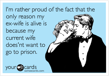 I'm rather proud of the fact that the only reason my
ex-wife is alive is
because my
current wife
does'nt want to
go to prison.
