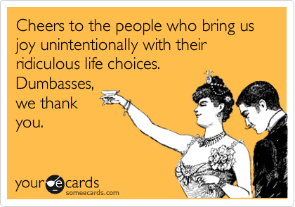 Cheers to the people who bring us joy unintentionally with their ridiculous life choices.
Dumbasses,
we thank
you.