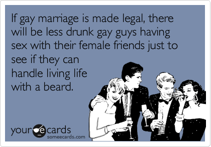 If gay marriage is made legal, there will be less drunk gay guys having sex with their female friends just to see if they can
handle living life
with a beard.