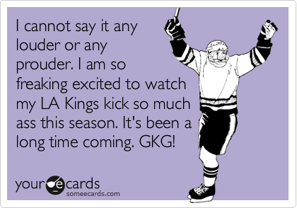 I cannot say it any
louder or any
prouder. I am so
freaking excited to watch
my LA Kings kick so much
ass this season. It's been a
long time coming. GKG!