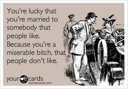 You're lucky that
you're married to
somebody that
people like.
Because you're a
miserable bitch, that
people don't like.