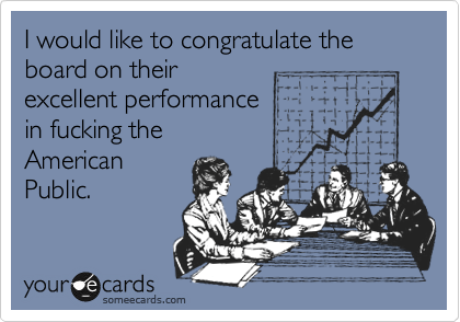 I would like to congratulate the board on their
excellent performance
in fucking the
American
Public.