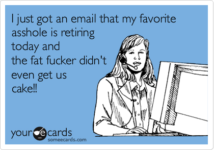 I just got an email that my favorite asshole is retiring
today and
the fat fucker didn't
even get us
cake!!