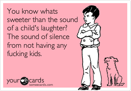 You know whats
sweeter than the sound
of a child's laughter?
The sound of silence
from not having any
fucking kids.