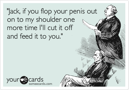 "Jack, if you flop your penis out
on to my shoulder one
more time I'll cut it off
and feed it to you."