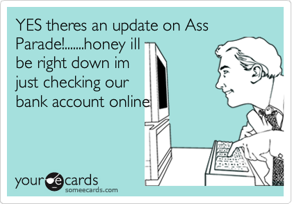 YES theres an update on Ass Parade!.......honey ill
be right down im
just checking our
bank account online