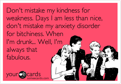Don't mistake my kindness for weakness. Days I am less than nice, don't mistake my anxiety disorder for bitchiness. When
I'm drunk... Well, I'm
always that
fabulous.