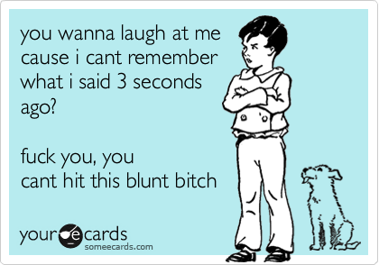 you wanna laugh at me
cause i cant remember
what i said 3 seconds
ago?
fuck you, you
cant hit this blunt bitch