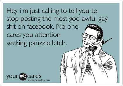 Hey i'm just calling to tell you to stop posting the most god awful gay shit on facebook. No one
cares you attention
seeking panzzie bitch.