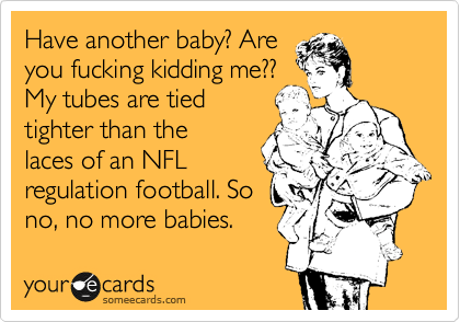 Have another baby? Are
you fucking kidding me??
My tubes are tied
tighter than the
laces of an NFL
regulation football. So
no, no more babies.