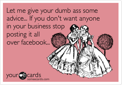 Let me give your dumb ass some advice... If you don't want anyone
in your business stop
posting it all
over facebook...