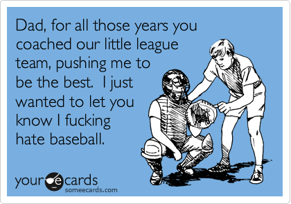 Dad, for all those years you coached our little league
team, pushing me to
be the best. I just
wanted to let you
know I fucking
hate baseball.