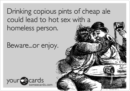 Drinking copious pints of cheap ale could lead to hot sex with a homeless person.
Beware...or enjoy.