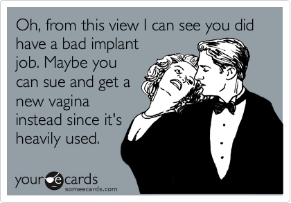 Oh, from this view I can see you did have a bad implant
job. Maybe you
can sue and get a
new vagina
instead since it's
heavily used.