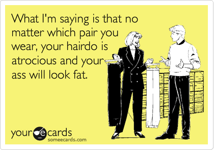 What I'm saying is that no
matter which pair you
wear, your hairdo is
atrocious and your
ass will look fat.