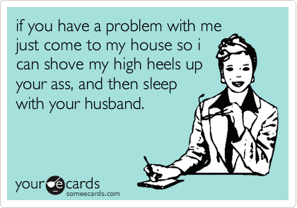 if you have a problem with me
just come to my house so i
can shove my high heels up
your ass, and then sleep
with your husband.