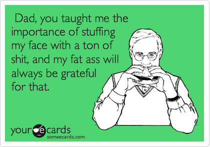 Dad, you taught me the importance of stuffing
my face with a ton of
shit, and my fat ass will
always be grateful
for that.